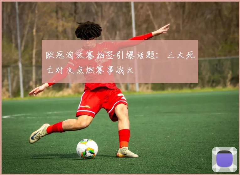 欧冠淘汰赛抽签引爆话题：三大死亡对决点燃赛事战火