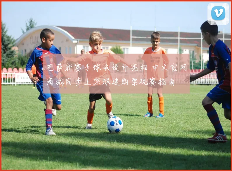 巴萨新赛季球衣设计亮相 中文官网商城同步上架球迷购票观赛指南