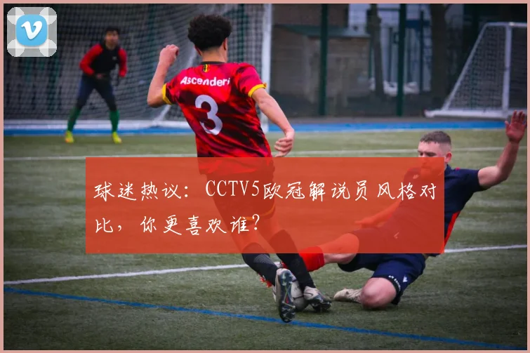 球迷热议：CCTV5欧冠解说员风格对比，你更喜欢谁？