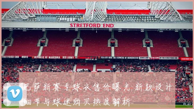 巴萨新赛季球衣售价曝光 新款设计细节与球迷购买热度解析