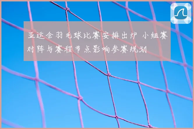亚运会羽毛球比赛安排出炉 小组赛对阵与赛程节点影响参赛规划