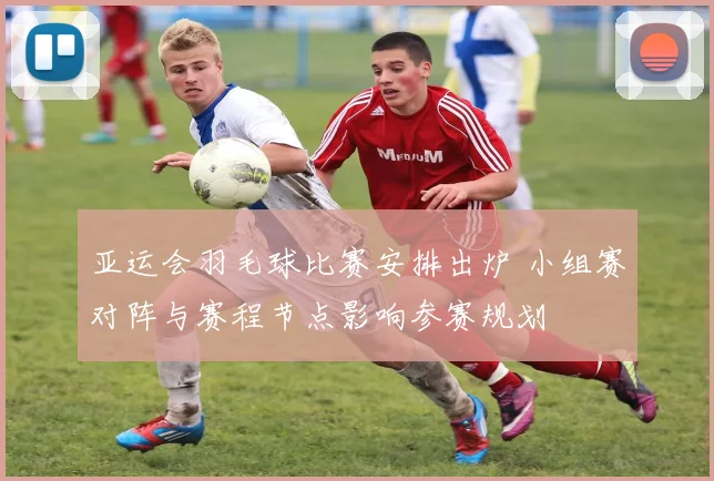 亚运会羽毛球比赛安排出炉 小组赛对阵与赛程节点影响参赛规划