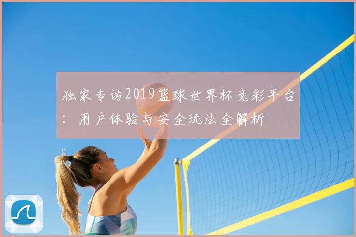 独家专访2019篮球世界杯竞彩平台：用户体验与安全玩法全解析