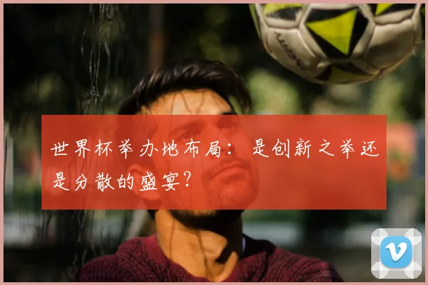 世界杯举办地布局：是创新之举还是分散的盛宴？