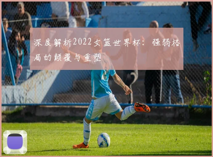 深度解析2022女篮世界杯：强弱格局的颠覆与重塑
