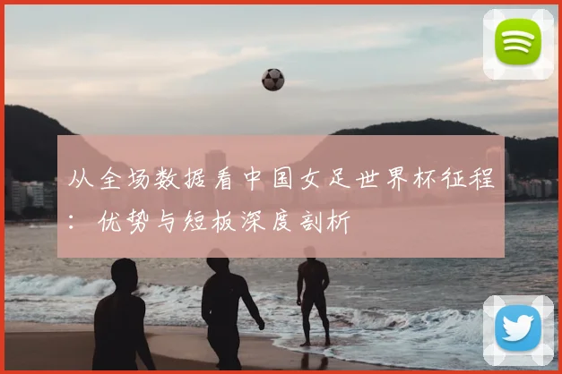 从全场数据看中国女足世界杯征程：优势与短板深度剖析