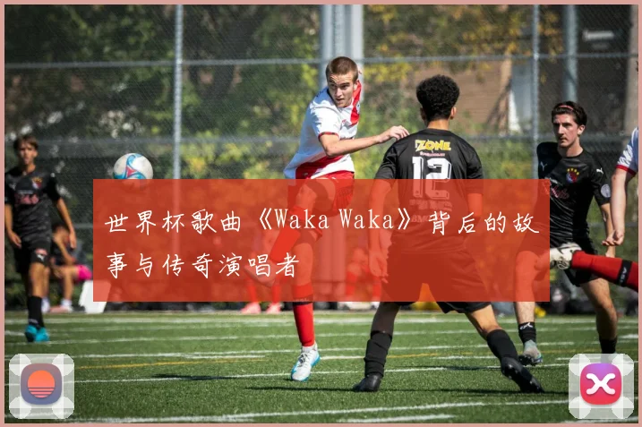 世界杯歌曲《Waka Waka》背后的故事与传奇演唱者