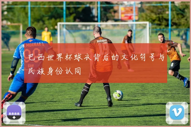 巴西世界杯球衣背后的文化符号与民族身份认同