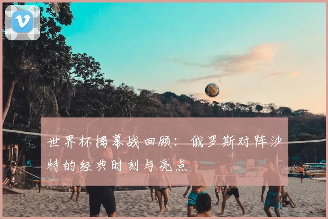 世界杯揭幕战回顾:俄罗斯对阵沙特的经典时刻与亮点