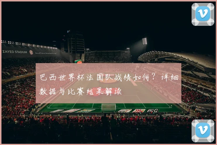 巴西世界杯法国队战绩如何？详细数据与比赛结果解读