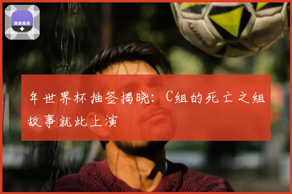 年世界杯抽签揭晓：C组的死亡之组故事就此上演