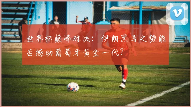 世界杯巅峰对决：伊朗黑马之势能否撼动葡萄牙黄金一代？