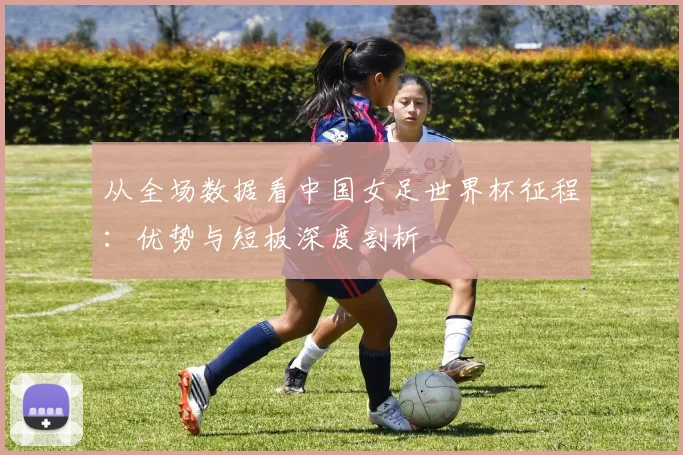 从全场数据看中国女足世界杯征程：优势与短板深度剖析