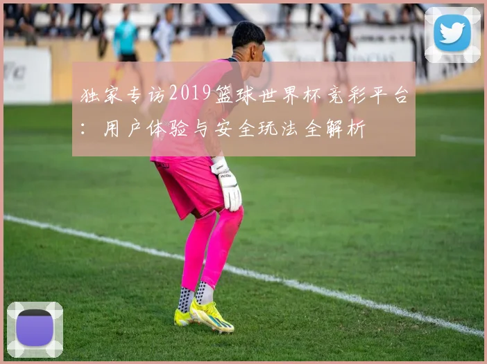 独家专访2019篮球世界杯竞彩平台：用户体验与安全玩法全解析