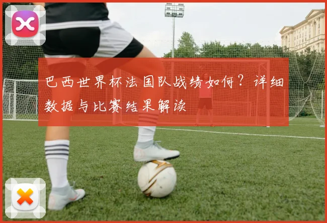 巴西世界杯法国队战绩如何？详细数据与比赛结果解读