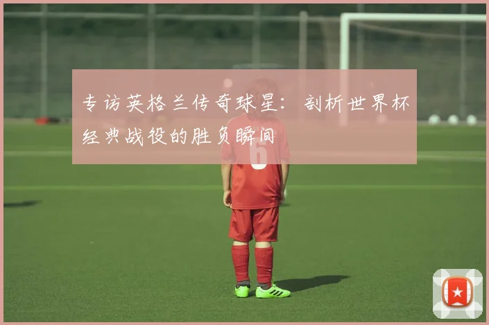 专访英格兰传奇球星：剖析世界杯经典战役的胜负瞬间