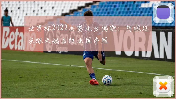 世界杯2022决赛比分揭晓：阿根廷点球大战击败法国夺冠